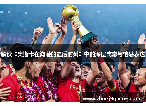 解读《奥斯卡在海港的最后时刻》中的深层寓意与情感表达 解读《奥斯卡在海港的最后时刻》中的深层寓意与情感表达