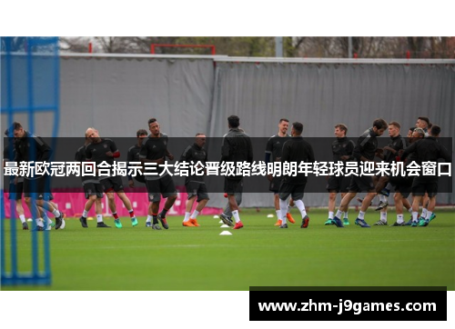 最新欧冠两回合揭示三大结论晋级路线明朗年轻球员迎来机会窗口 最新欧冠两回合揭示三大结论晋级路线明朗年轻球员迎来机会窗口