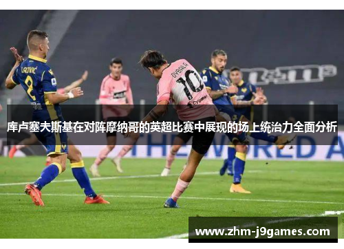 库卢塞夫斯基在对阵摩纳哥的英超比赛中展现的场上统治力全面分析