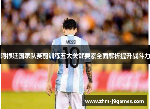 阿根廷国家队赛前训练五大关键要素全面解析提升战斗力