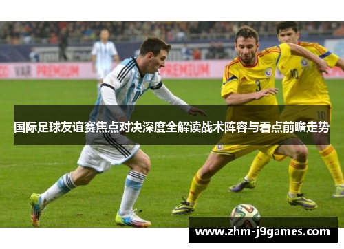 国际足球友谊赛焦点对决深度全解读战术阵容与看点前瞻走势 国际足球友谊赛焦点对决深度全解读战术阵容与看点前瞻走势