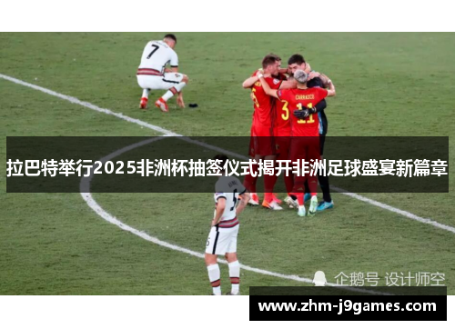 拉巴特举行2025非洲杯抽签仪式揭开非洲足球盛宴新篇章 拉巴特举行2025非洲杯抽签仪式揭开非洲足球盛宴新篇章